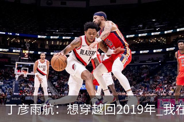 丁彦雨航：想穿越回2019年 我在的话周琦那球肯定是我来发