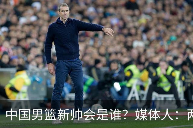 中国男篮新帅会是谁？媒体人：两人二选一，水平不会比郭士强差