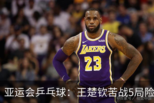 亚运会乒乓球：王楚钦苦战5局险胜！男团半决赛3-2力克林昀儒