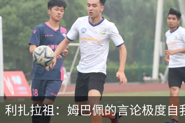 利扎拉祖：姆巴佩的言论极度自我，可别真闹出什么矛盾来