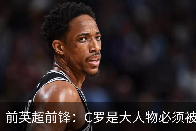 前英超前锋：C罗是大人物必须被区别对待，他为葡萄牙奠定基础