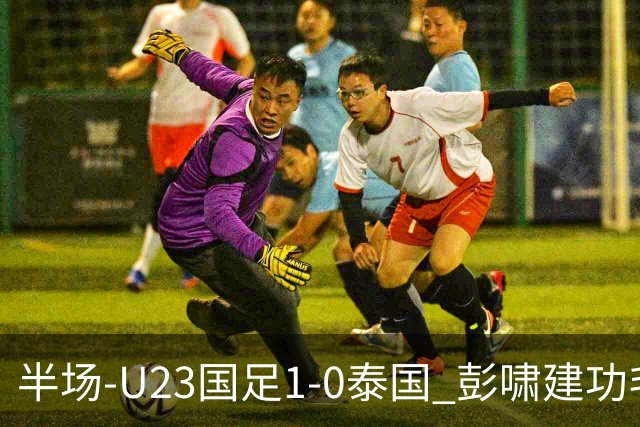 半场-U23国足1-0泰国 彭啸建功毛伟杰大单刀失良机