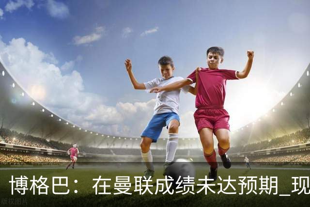 博格巴：在曼联成绩未达预期 现在是回尤文最佳时机