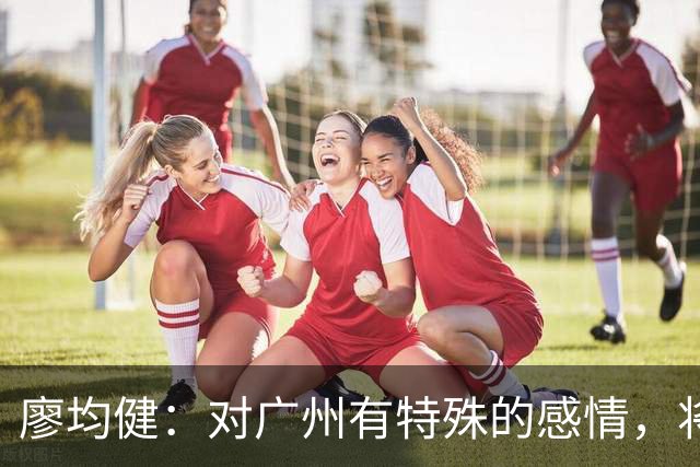 廖均健：对广州有特殊的感情，将广州带回中超是我最大的梦想