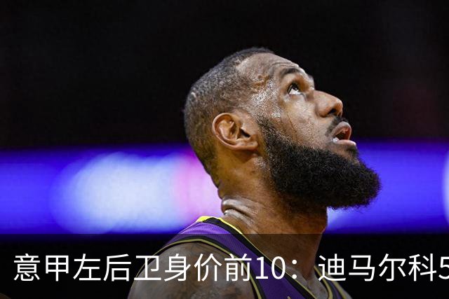意甲左后卫身价前10：迪马尔科5000万欧第1，莫雷拉4500万第2