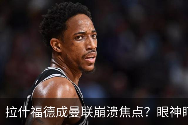 拉什福德成曼联崩溃焦点？眼神盯人散步回防遭鲁尼痛批