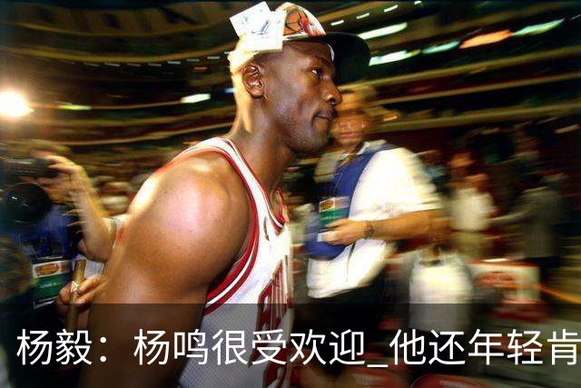 杨毅：杨鸣很受欢迎 他还年轻肯定还有执教意愿 在等最合适的机会