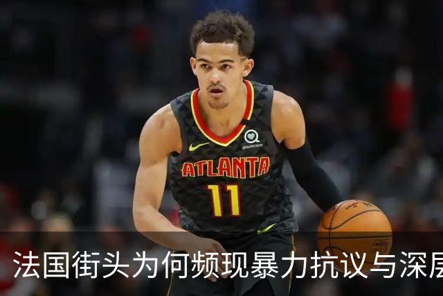 法国街头为何频现暴力抗议与深层矛盾