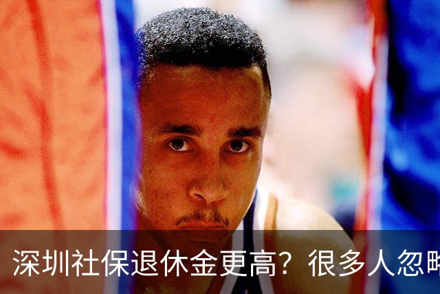 深圳社保退休金更高？很多人忽略了这3个硬门槛，别白忙一场