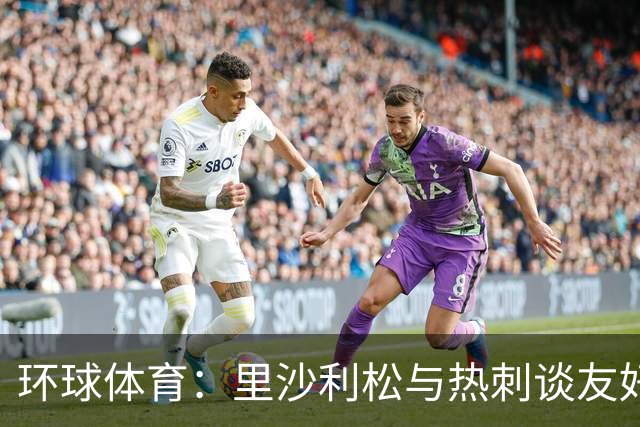 环球体育：里沙利松与热刺谈友好解约，但达成协议可能性较低