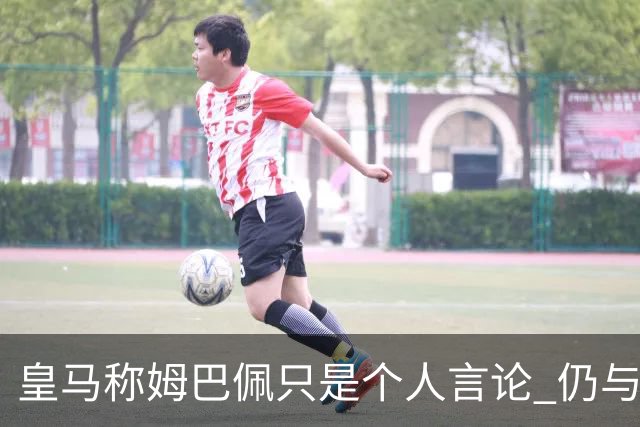 皇马称姆巴佩只是个人言论 仍与中国赞助商合作 法国外交层面关注