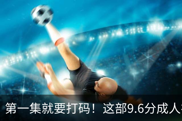 第一集就要打码！这部9.6分成人神作，后劲太大了