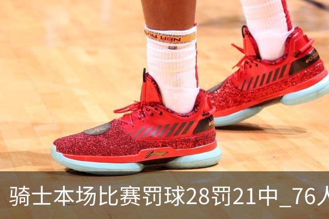 骑士本场比赛罚球28罚21中 76人30罚23中